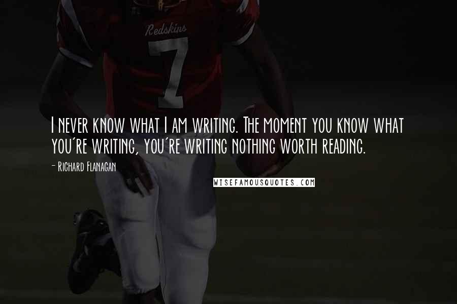 Richard Flanagan Quotes: I never know what I am writing. The moment you know what you're writing, you're writing nothing worth reading.