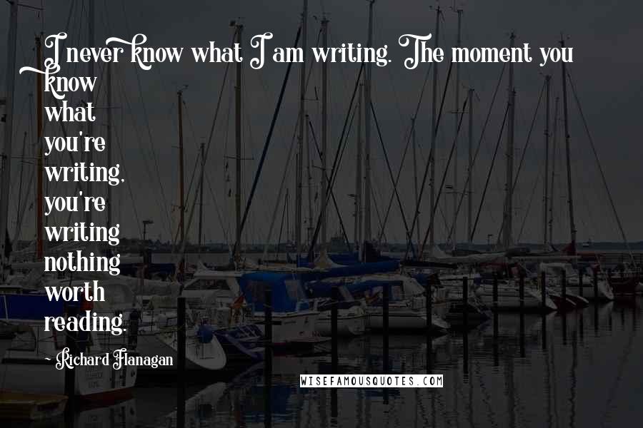 Richard Flanagan Quotes: I never know what I am writing. The moment you know what you're writing, you're writing nothing worth reading.