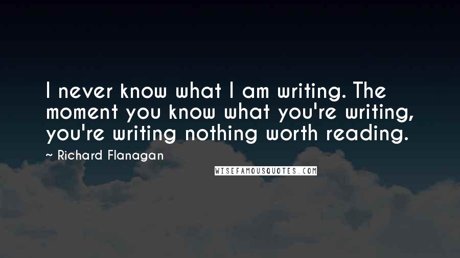 Richard Flanagan Quotes: I never know what I am writing. The moment you know what you're writing, you're writing nothing worth reading.