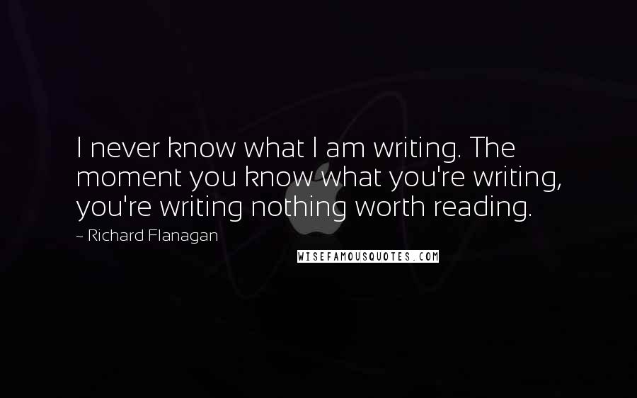 Richard Flanagan Quotes: I never know what I am writing. The moment you know what you're writing, you're writing nothing worth reading.