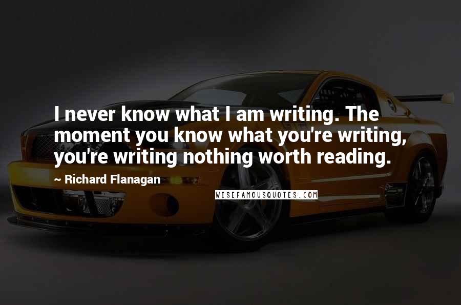 Richard Flanagan Quotes: I never know what I am writing. The moment you know what you're writing, you're writing nothing worth reading.