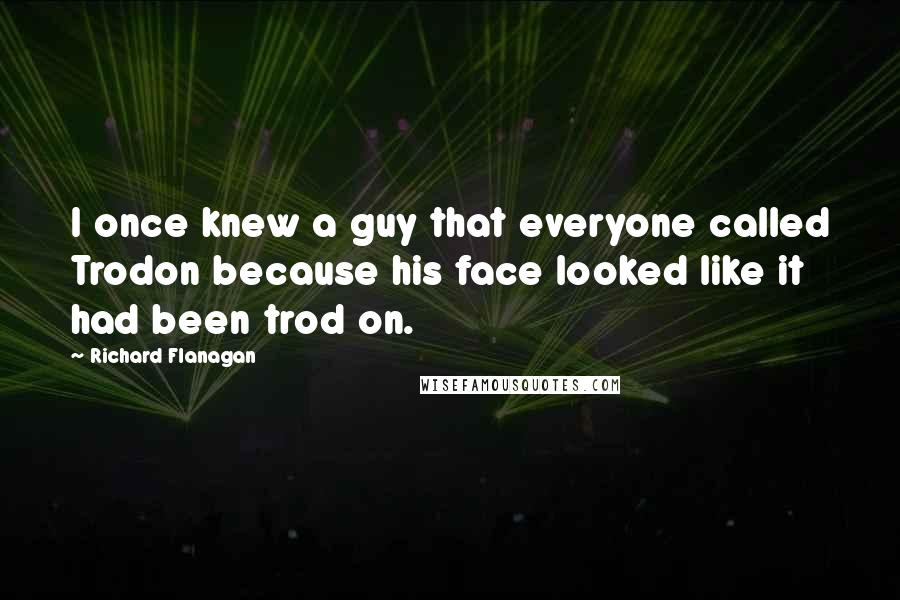 Richard Flanagan Quotes: I once knew a guy that everyone called Trodon because his face looked like it had been trod on.