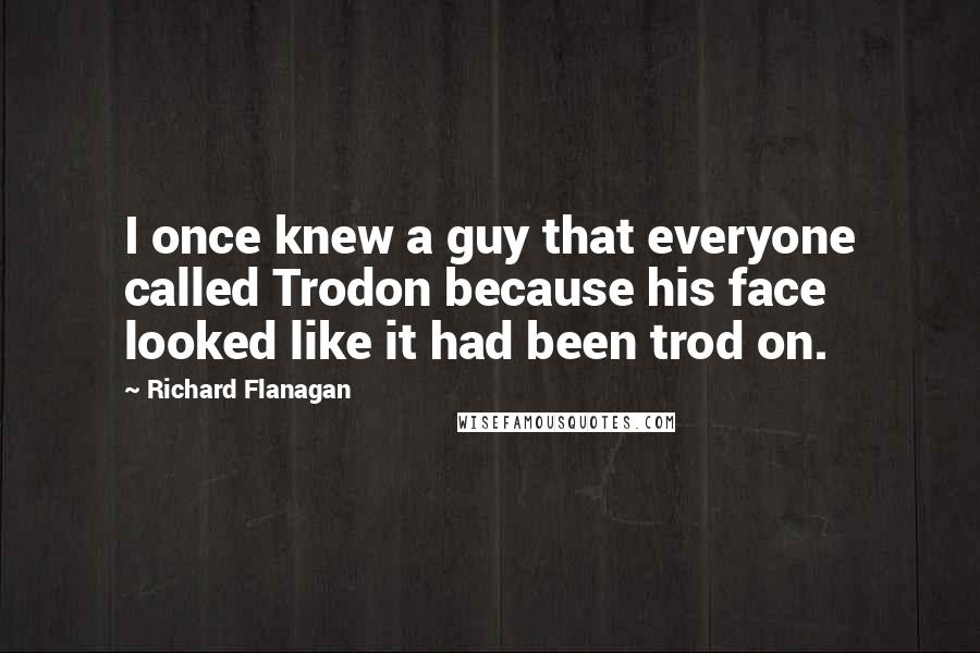 Richard Flanagan Quotes: I once knew a guy that everyone called Trodon because his face looked like it had been trod on.