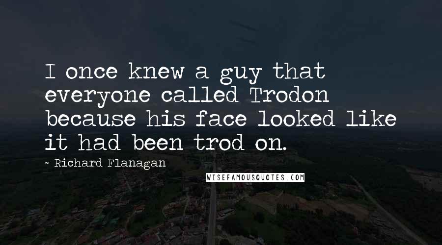 Richard Flanagan Quotes: I once knew a guy that everyone called Trodon because his face looked like it had been trod on.