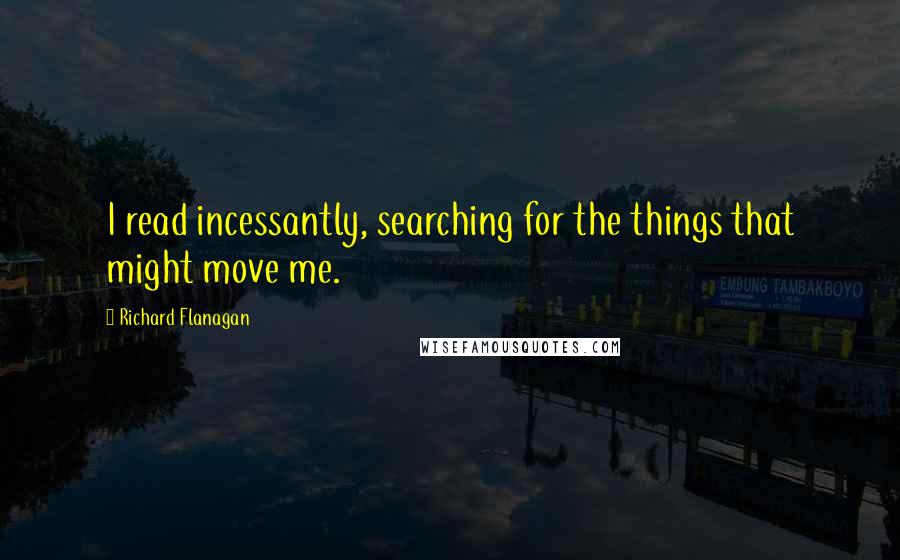 Richard Flanagan Quotes: I read incessantly, searching for the things that might move me.