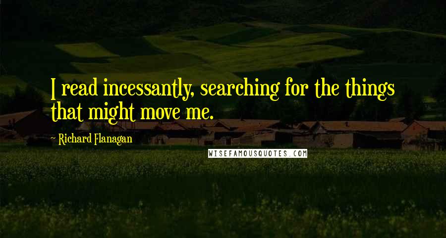 Richard Flanagan Quotes: I read incessantly, searching for the things that might move me.