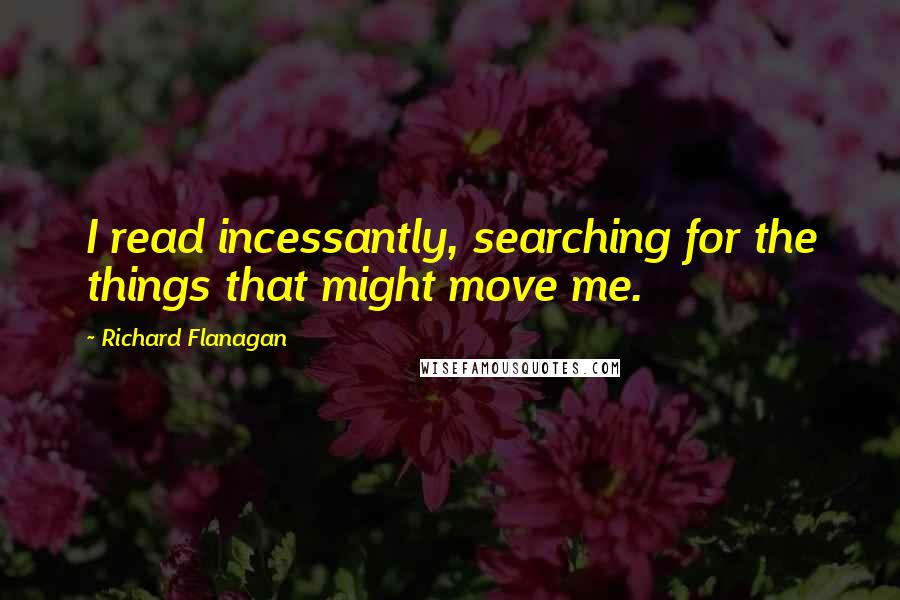 Richard Flanagan Quotes: I read incessantly, searching for the things that might move me.