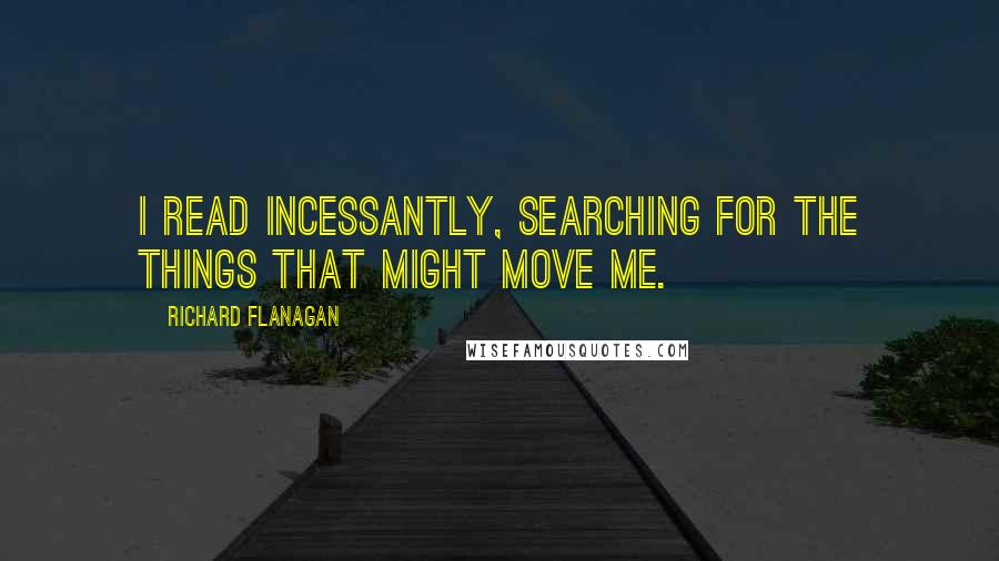 Richard Flanagan Quotes: I read incessantly, searching for the things that might move me.