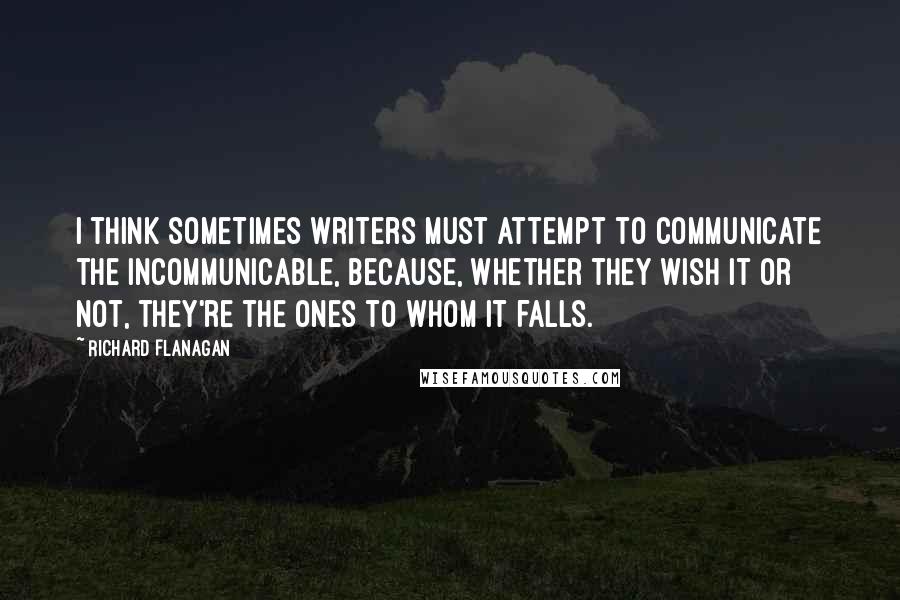 Richard Flanagan Quotes: I think sometimes writers must attempt to communicate the incommunicable, because, whether they wish it or not, they're the ones to whom it falls.