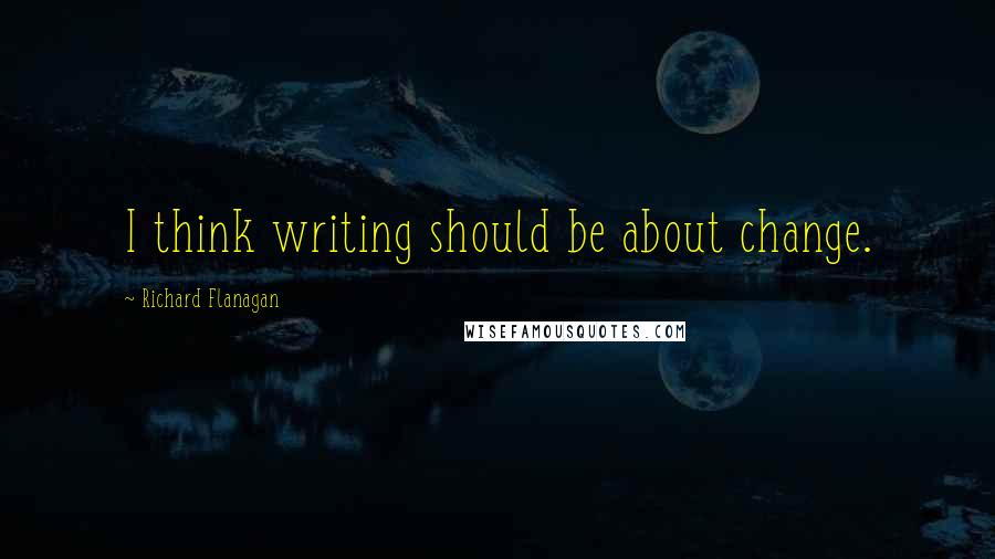 Richard Flanagan Quotes: I think writing should be about change.
