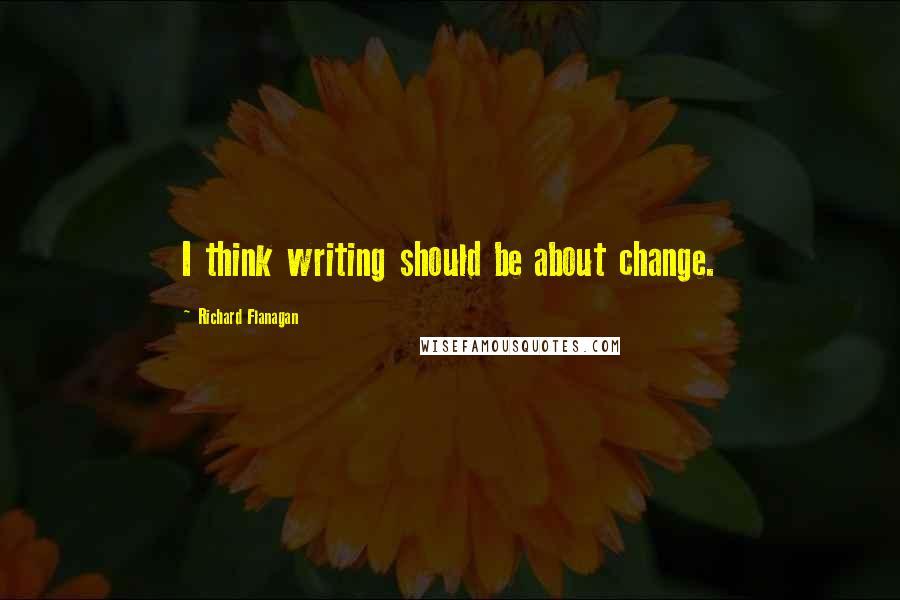 Richard Flanagan Quotes: I think writing should be about change.