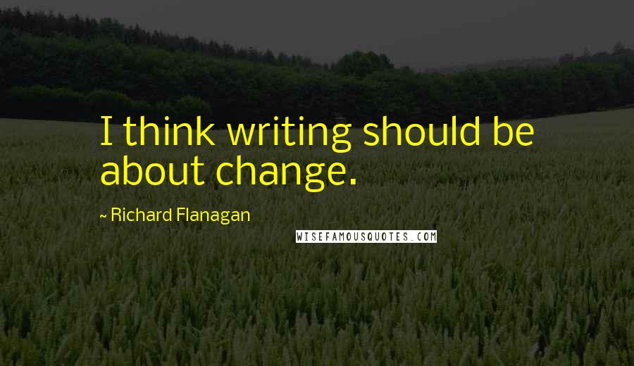 Richard Flanagan Quotes: I think writing should be about change.