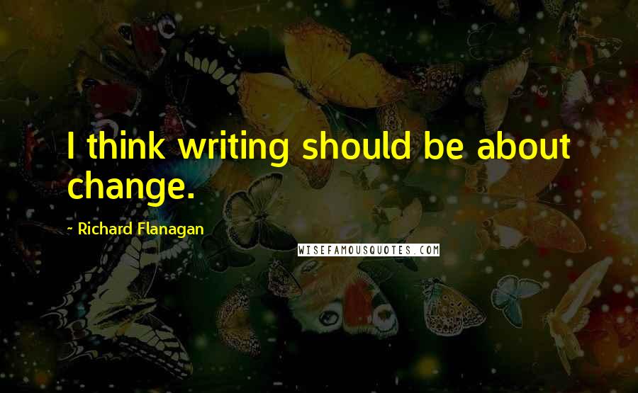 Richard Flanagan Quotes: I think writing should be about change.