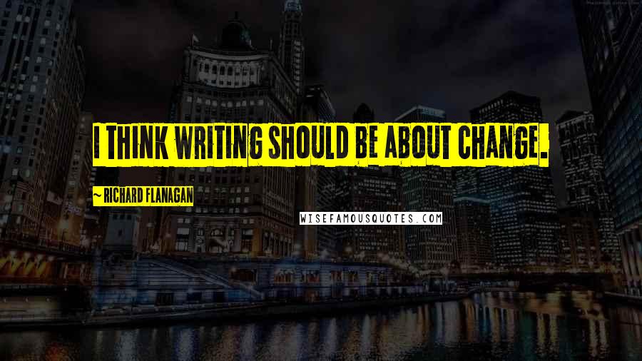 Richard Flanagan Quotes: I think writing should be about change.