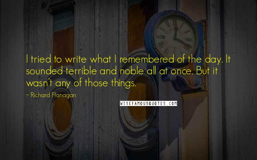Richard Flanagan Quotes: I tried to write what I remembered of the day. It sounded terrible and noble all at once. But it wasn't any of those things.