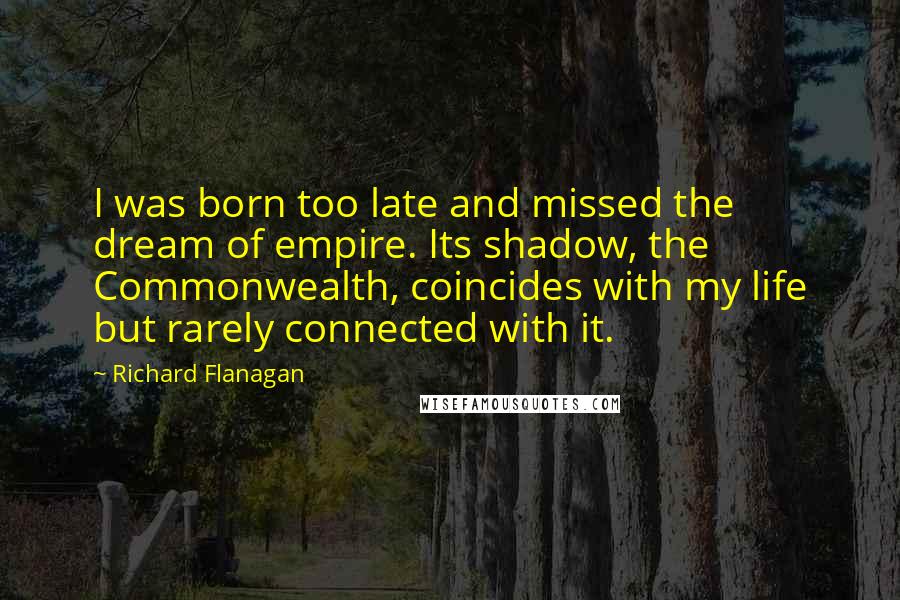 Richard Flanagan Quotes: I was born too late and missed the dream of empire. Its shadow, the Commonwealth, coincides with my life but rarely connected with it.