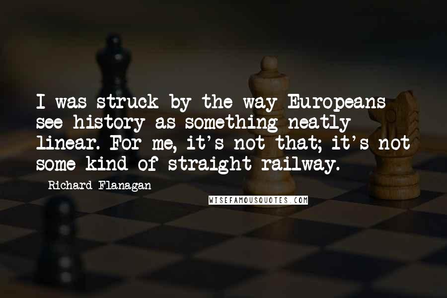 Richard Flanagan Quotes: I was struck by the way Europeans see history as something neatly linear. For me, it's not that; it's not some kind of straight railway.