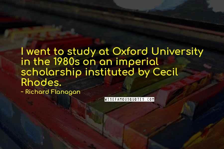 Richard Flanagan Quotes: I went to study at Oxford University in the 1980s on an imperial scholarship instituted by Cecil Rhodes.