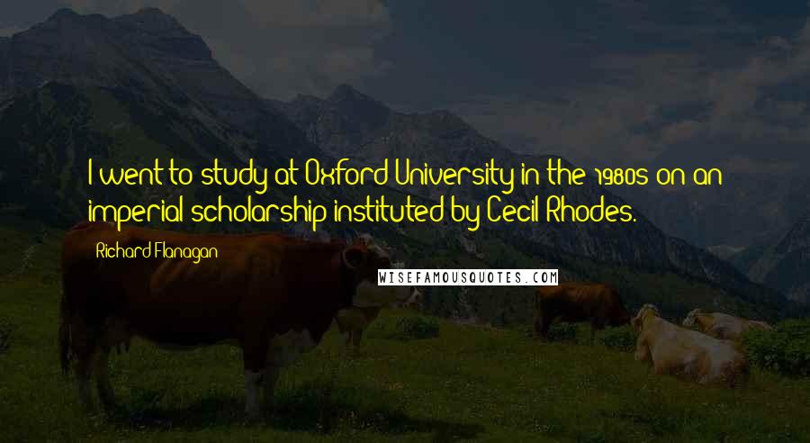 Richard Flanagan Quotes: I went to study at Oxford University in the 1980s on an imperial scholarship instituted by Cecil Rhodes.