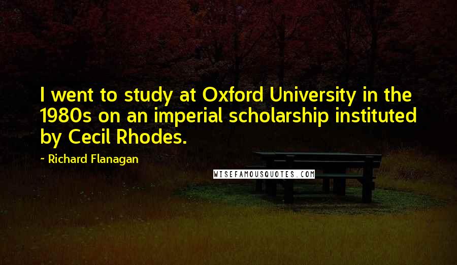 Richard Flanagan Quotes: I went to study at Oxford University in the 1980s on an imperial scholarship instituted by Cecil Rhodes.