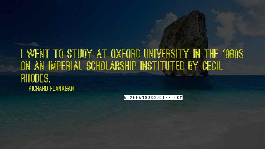 Richard Flanagan Quotes: I went to study at Oxford University in the 1980s on an imperial scholarship instituted by Cecil Rhodes.