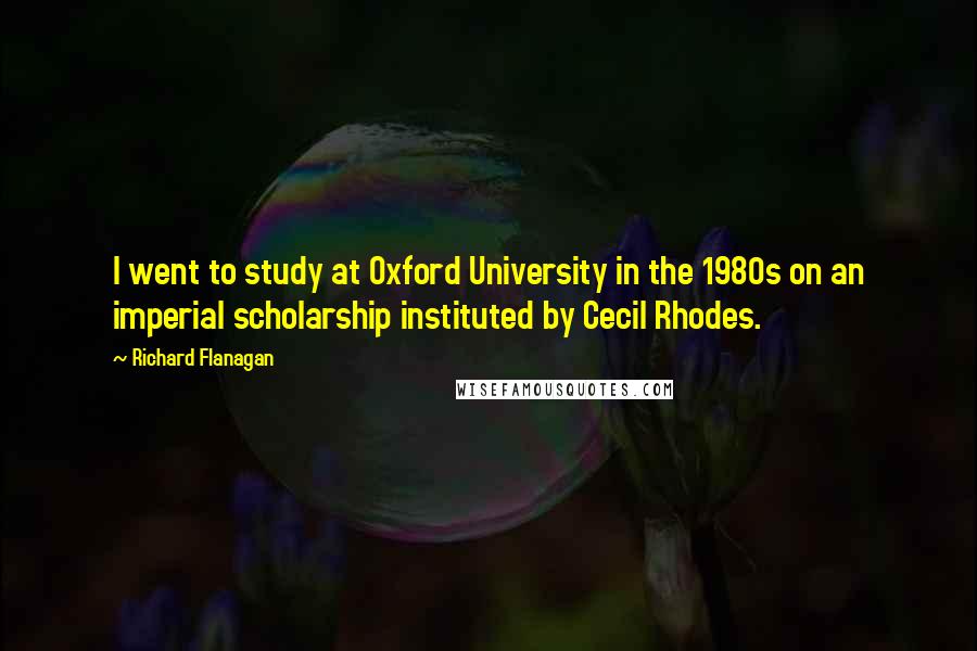 Richard Flanagan Quotes: I went to study at Oxford University in the 1980s on an imperial scholarship instituted by Cecil Rhodes.
