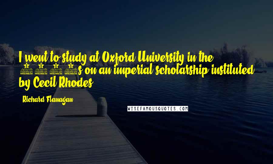 Richard Flanagan Quotes: I went to study at Oxford University in the 1980s on an imperial scholarship instituted by Cecil Rhodes.