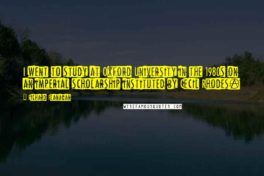 Richard Flanagan Quotes: I went to study at Oxford University in the 1980s on an imperial scholarship instituted by Cecil Rhodes.