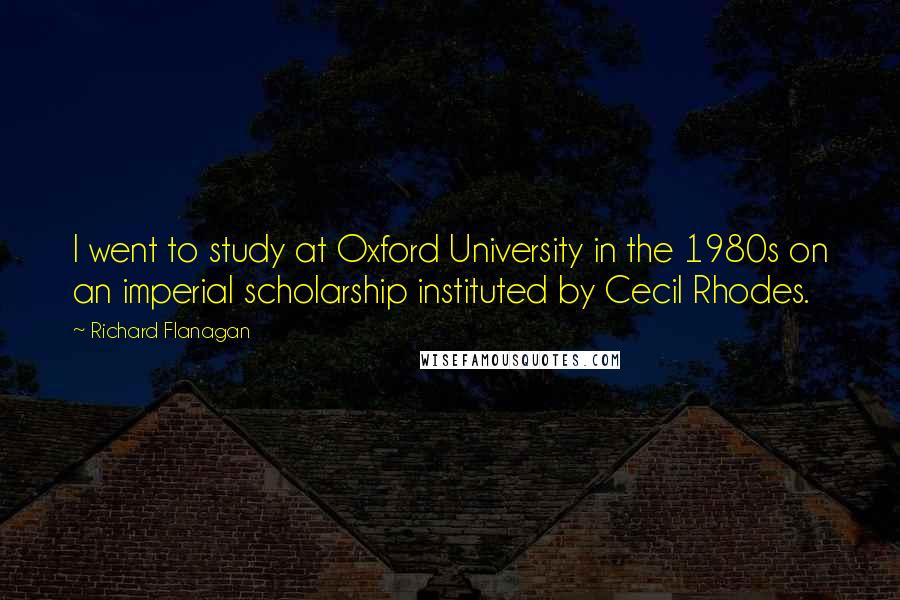 Richard Flanagan Quotes: I went to study at Oxford University in the 1980s on an imperial scholarship instituted by Cecil Rhodes.