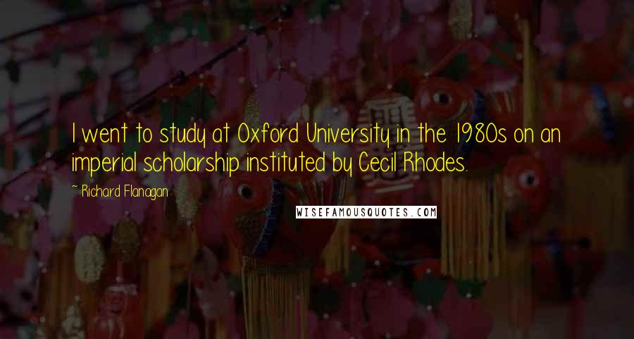 Richard Flanagan Quotes: I went to study at Oxford University in the 1980s on an imperial scholarship instituted by Cecil Rhodes.