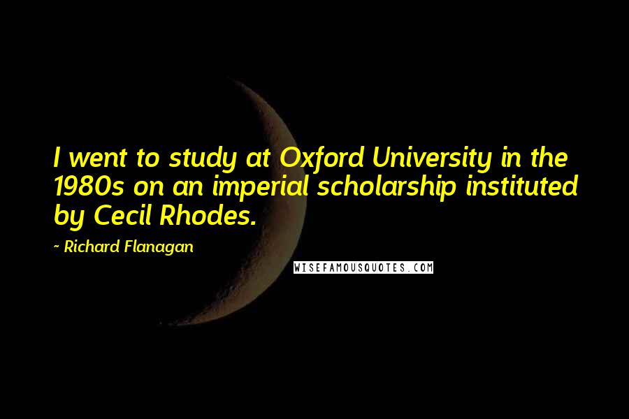 Richard Flanagan Quotes: I went to study at Oxford University in the 1980s on an imperial scholarship instituted by Cecil Rhodes.