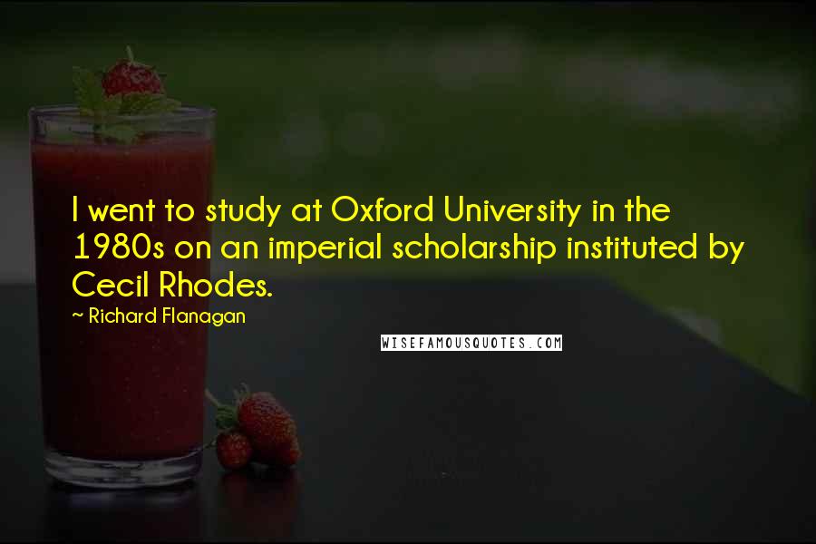 Richard Flanagan Quotes: I went to study at Oxford University in the 1980s on an imperial scholarship instituted by Cecil Rhodes.