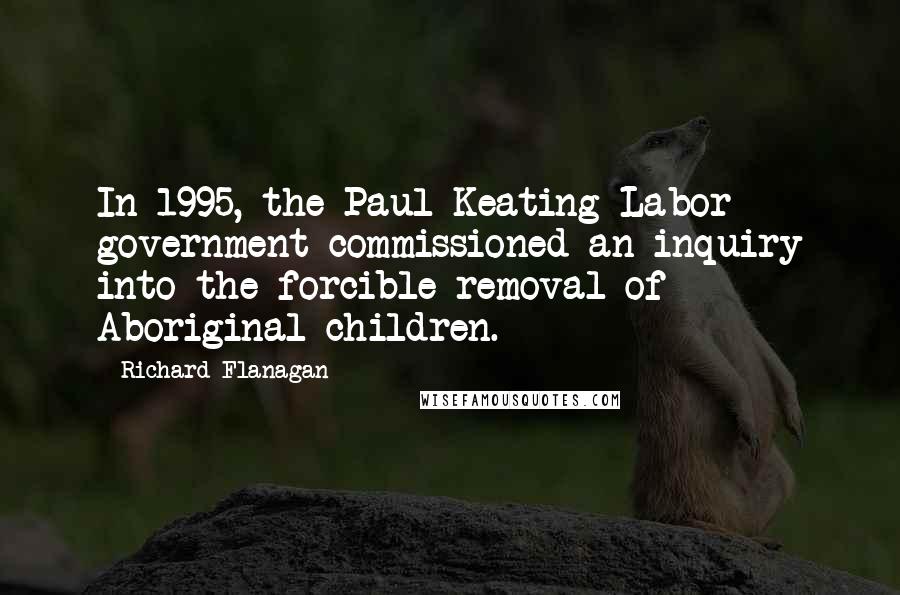 Richard Flanagan Quotes: In 1995, the Paul Keating Labor government commissioned an inquiry into the forcible removal of Aboriginal children.