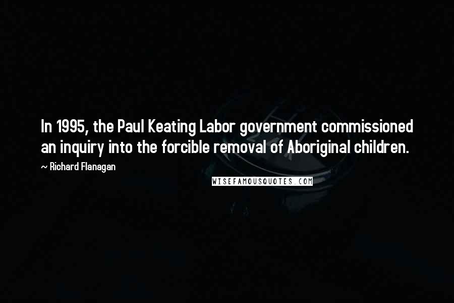 Richard Flanagan Quotes: In 1995, the Paul Keating Labor government commissioned an inquiry into the forcible removal of Aboriginal children.