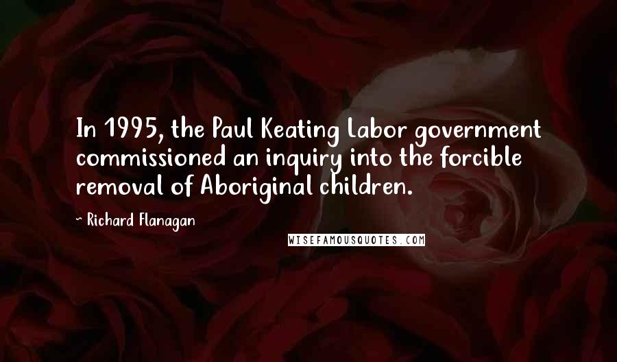 Richard Flanagan Quotes: In 1995, the Paul Keating Labor government commissioned an inquiry into the forcible removal of Aboriginal children.