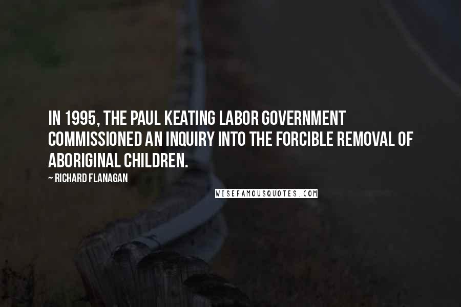 Richard Flanagan Quotes: In 1995, the Paul Keating Labor government commissioned an inquiry into the forcible removal of Aboriginal children.