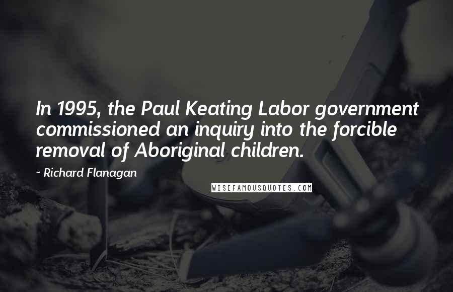Richard Flanagan Quotes: In 1995, the Paul Keating Labor government commissioned an inquiry into the forcible removal of Aboriginal children.