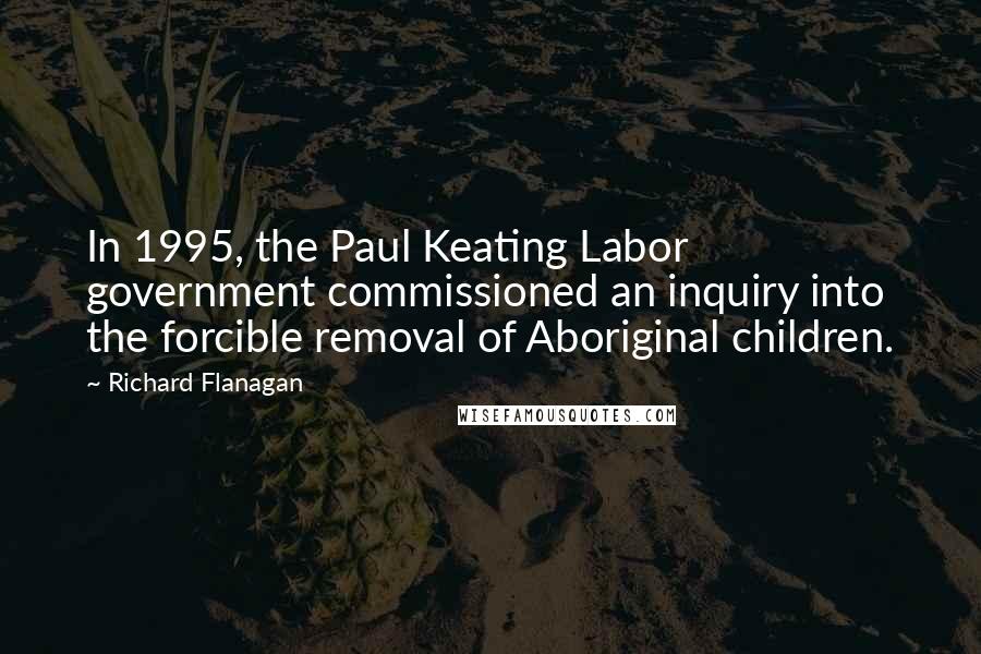Richard Flanagan Quotes: In 1995, the Paul Keating Labor government commissioned an inquiry into the forcible removal of Aboriginal children.