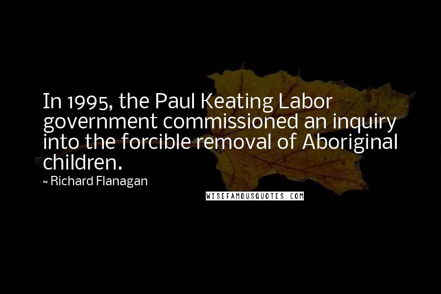 Richard Flanagan Quotes: In 1995, the Paul Keating Labor government commissioned an inquiry into the forcible removal of Aboriginal children.