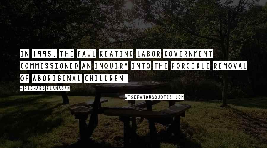 Richard Flanagan Quotes: In 1995, the Paul Keating Labor government commissioned an inquiry into the forcible removal of Aboriginal children.