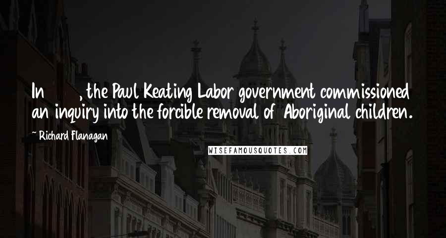 Richard Flanagan Quotes: In 1995, the Paul Keating Labor government commissioned an inquiry into the forcible removal of Aboriginal children.