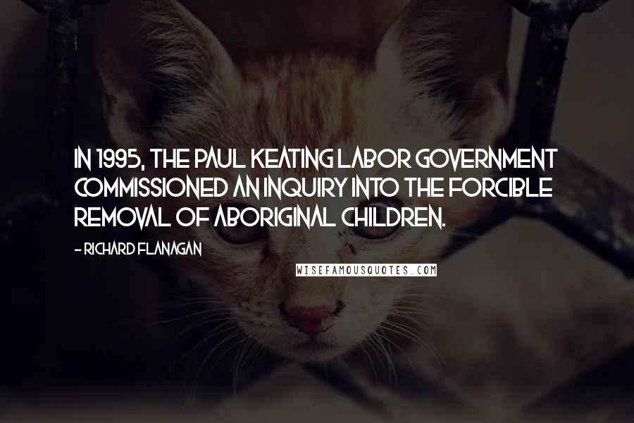 Richard Flanagan Quotes: In 1995, the Paul Keating Labor government commissioned an inquiry into the forcible removal of Aboriginal children.