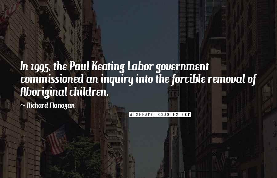 Richard Flanagan Quotes: In 1995, the Paul Keating Labor government commissioned an inquiry into the forcible removal of Aboriginal children.