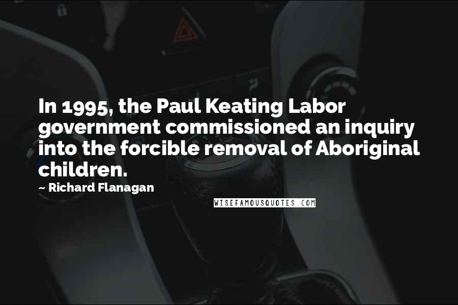 Richard Flanagan Quotes: In 1995, the Paul Keating Labor government commissioned an inquiry into the forcible removal of Aboriginal children.