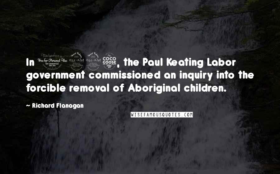 Richard Flanagan Quotes: In 1995, the Paul Keating Labor government commissioned an inquiry into the forcible removal of Aboriginal children.
