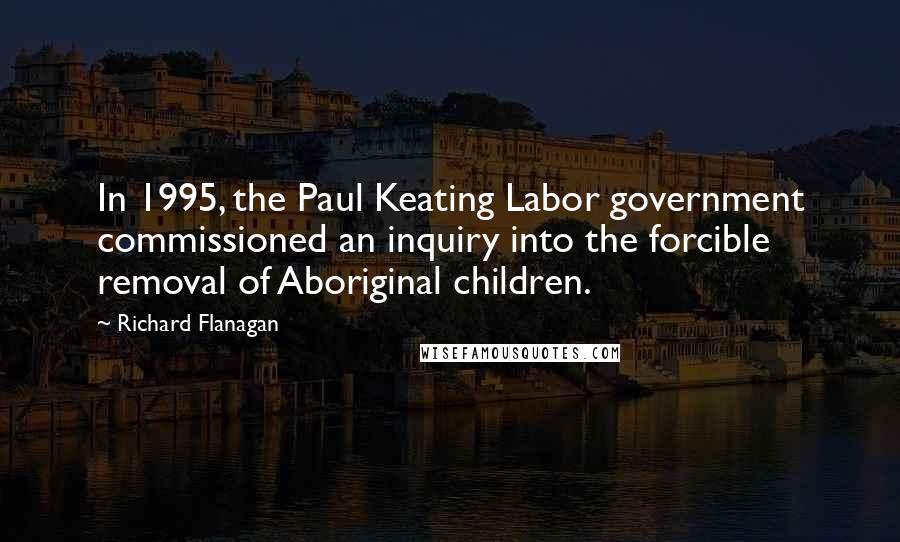 Richard Flanagan Quotes: In 1995, the Paul Keating Labor government commissioned an inquiry into the forcible removal of Aboriginal children.