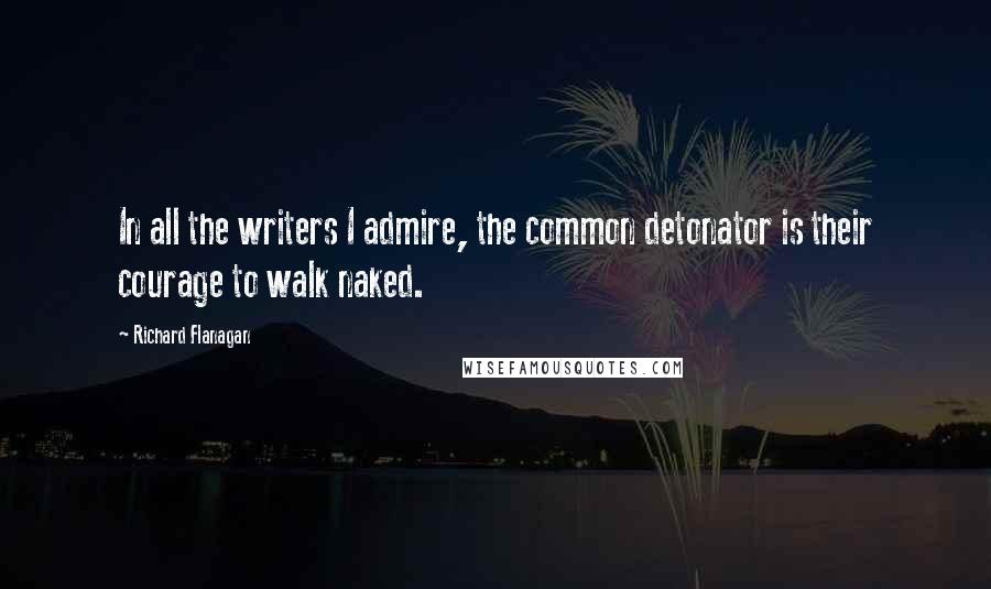 Richard Flanagan Quotes: In all the writers I admire, the common detonator is their courage to walk naked.