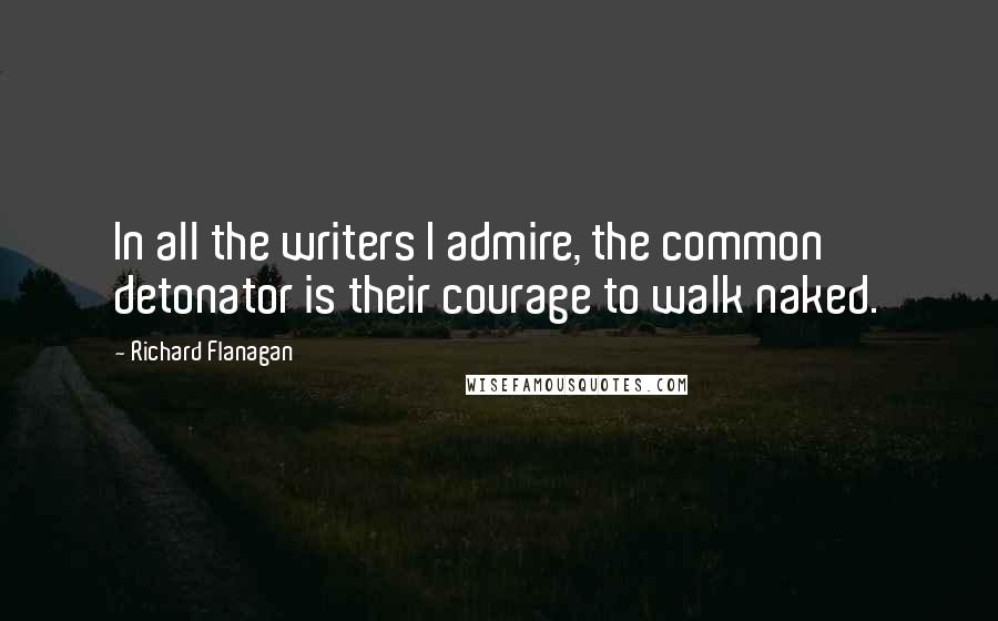 Richard Flanagan Quotes: In all the writers I admire, the common detonator is their courage to walk naked.