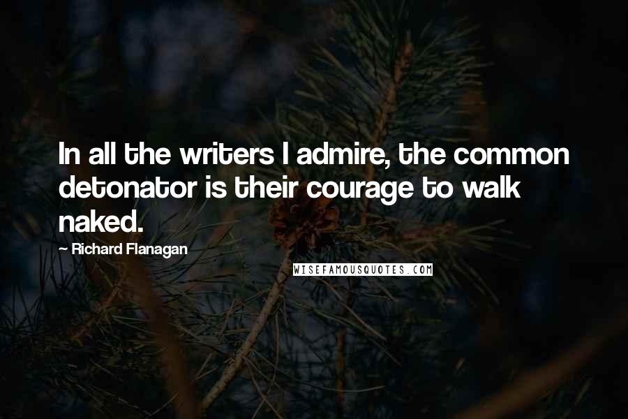 Richard Flanagan Quotes: In all the writers I admire, the common detonator is their courage to walk naked.