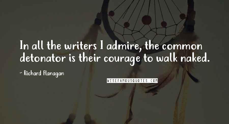 Richard Flanagan Quotes: In all the writers I admire, the common detonator is their courage to walk naked.